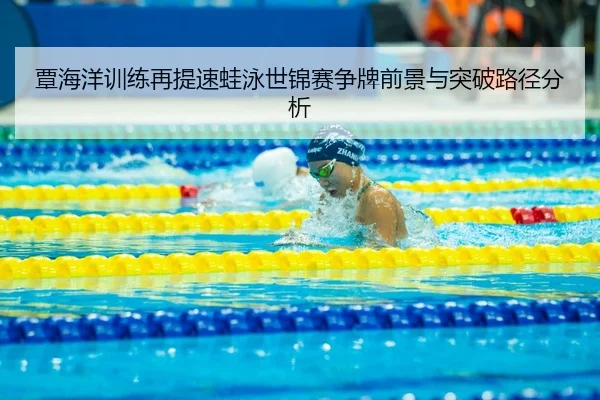 覃海洋训练再提速蛙泳世锦赛争牌前景与突破路径分析